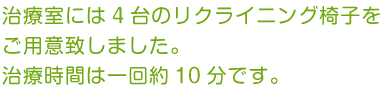 治療室には4台のリクライニング椅子をご用意致しました。治療時間は一回約10分です。